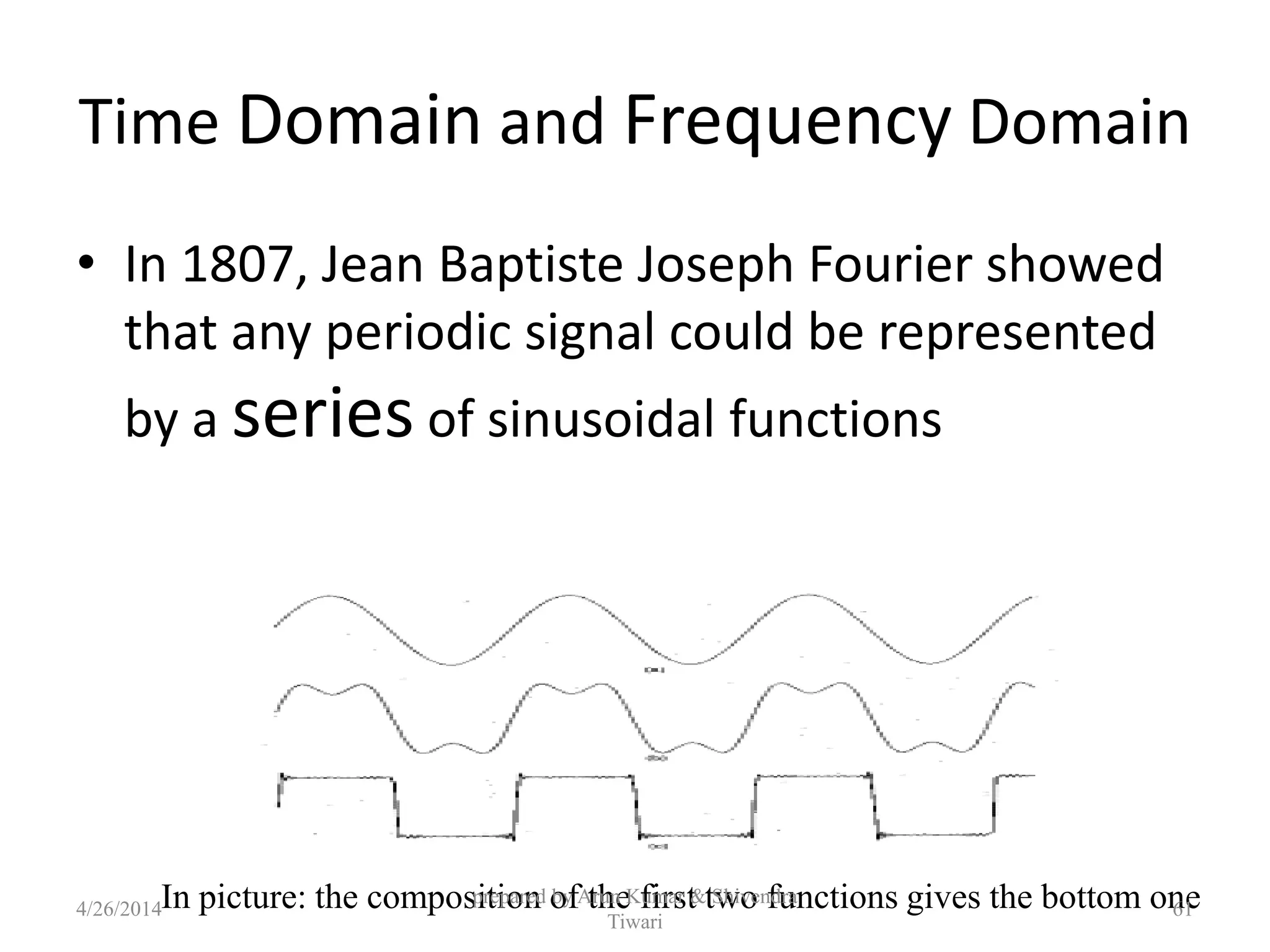 Time Domain and Frequency Domain
• In 1807, Jean Baptiste Joseph Fourier showed
that any periodic signal could be represented
by a series of sinusoidal functions
In picture: the composition of the first two functions gives the bottom one4/26/2014
prepared by Arun Kumar & Shivendra
Tiwari
61
 
