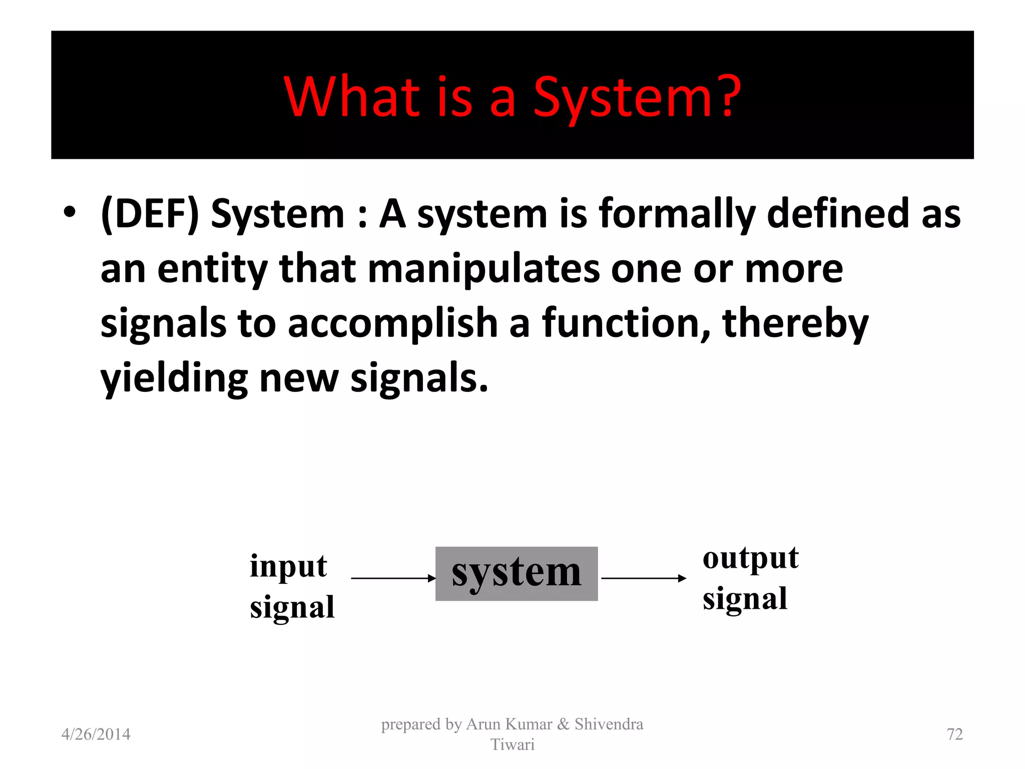 What is a System?
• (DEF) System : A system is formally defined as
an entity that manipulates one or more
signals to accomplish a function, thereby
yielding new signals.
system output
signal
input
signal
4/26/2014
prepared by Arun Kumar & Shivendra
Tiwari
72
 