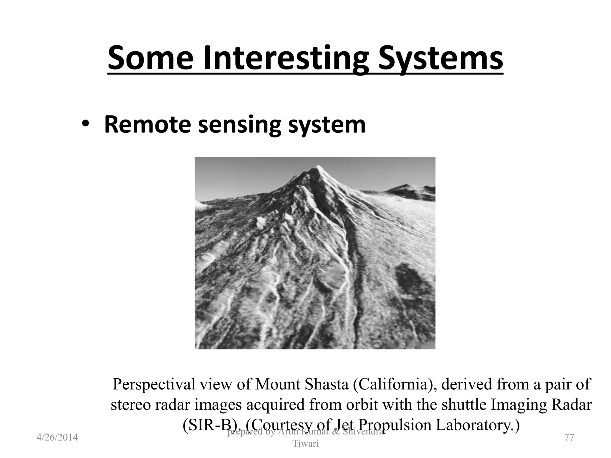 Some Interesting Systems
• Remote sensing system
Perspectival view of Mount Shasta (California), derived from a pair of
stereo radar images acquired from orbit with the shuttle Imaging Radar
(SIR-B). (Courtesy of Jet Propulsion Laboratory.)
4/26/2014
prepared by Arun Kumar & Shivendra
Tiwari
77
 