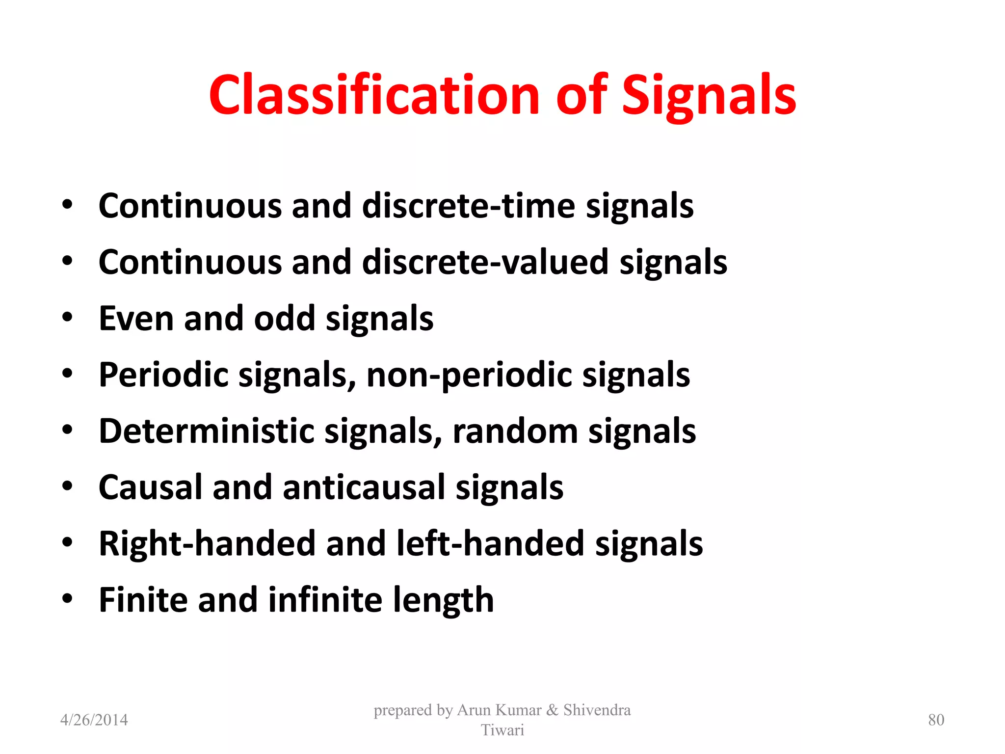 Classification of Signals
• Continuous and discrete-time signals
• Continuous and discrete-valued signals
• Even and odd signals
• Periodic signals, non-periodic signals
• Deterministic signals, random signals
• Causal and anticausal signals
• Right-handed and left-handed signals
• Finite and infinite length
4/26/2014
prepared by Arun Kumar & Shivendra
Tiwari
80
 