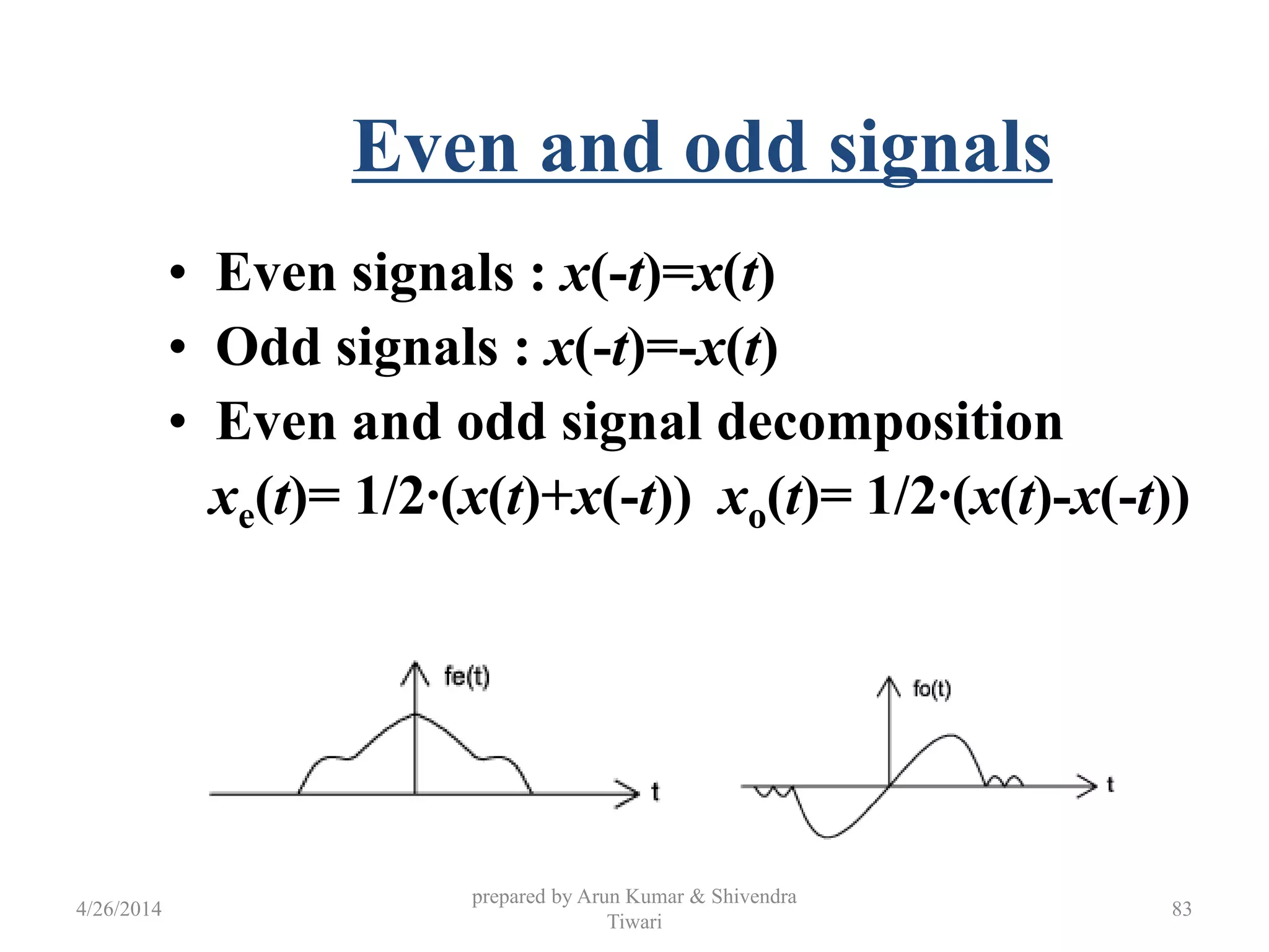 Even and odd signals
• Even signals : x(-t)=x(t)
• Odd signals : x(-t)=-x(t)
• Even and odd signal decomposition
xe(t)= 1/2·(x(t)+x(-t)) xo(t)= 1/2·(x(t)-x(-t))
4/26/2014
prepared by Arun Kumar & Shivendra
Tiwari
83
 