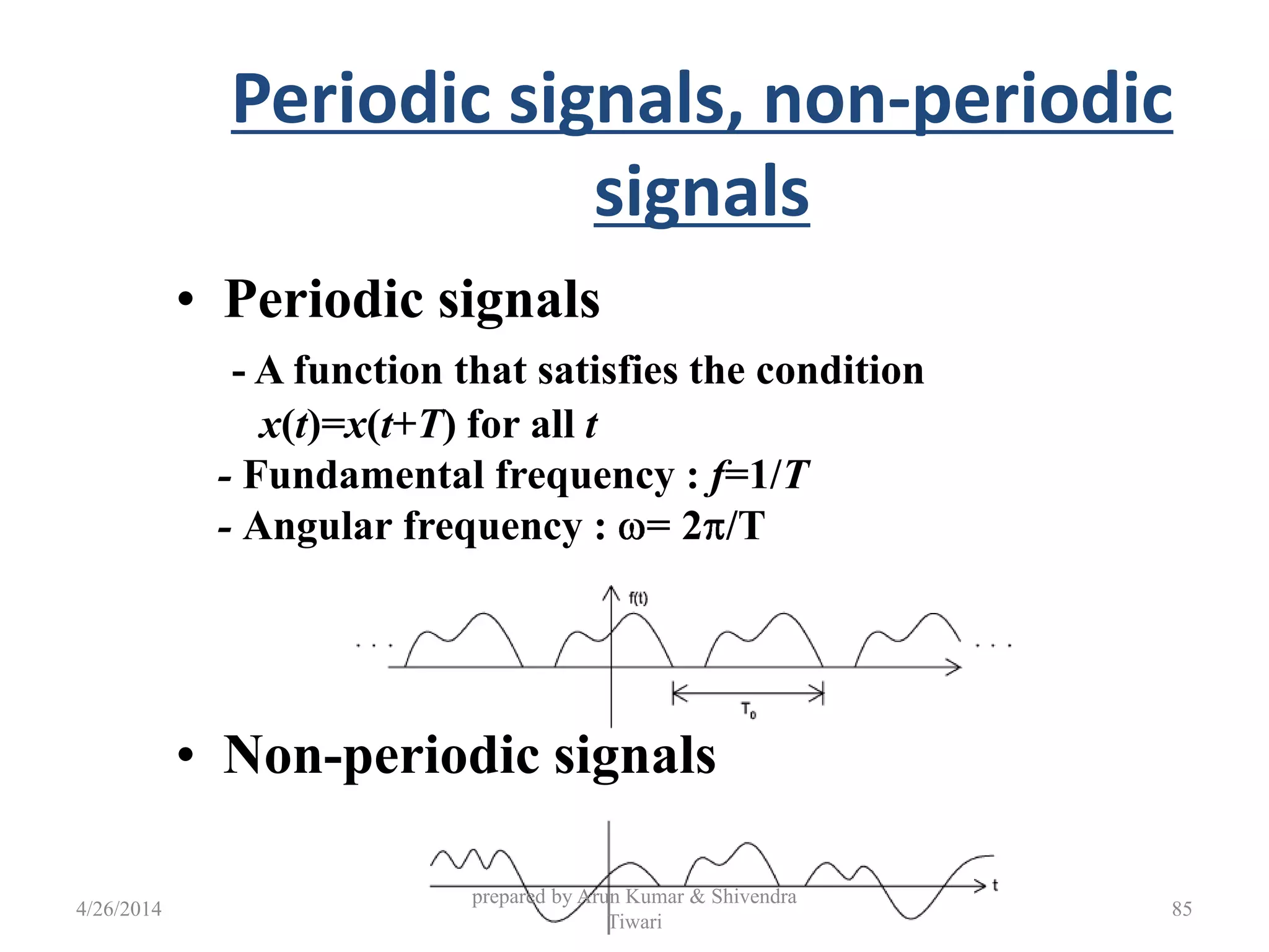 Periodic signals, non-periodic
signals
• Periodic signals
- A function that satisfies the condition
x(t)=x(t+T) for all t
- Fundamental frequency : f=1/T
- Angular frequency : = 2 /T
• Non-periodic signals
4/26/2014
prepared by Arun Kumar & Shivendra
Tiwari
85
 