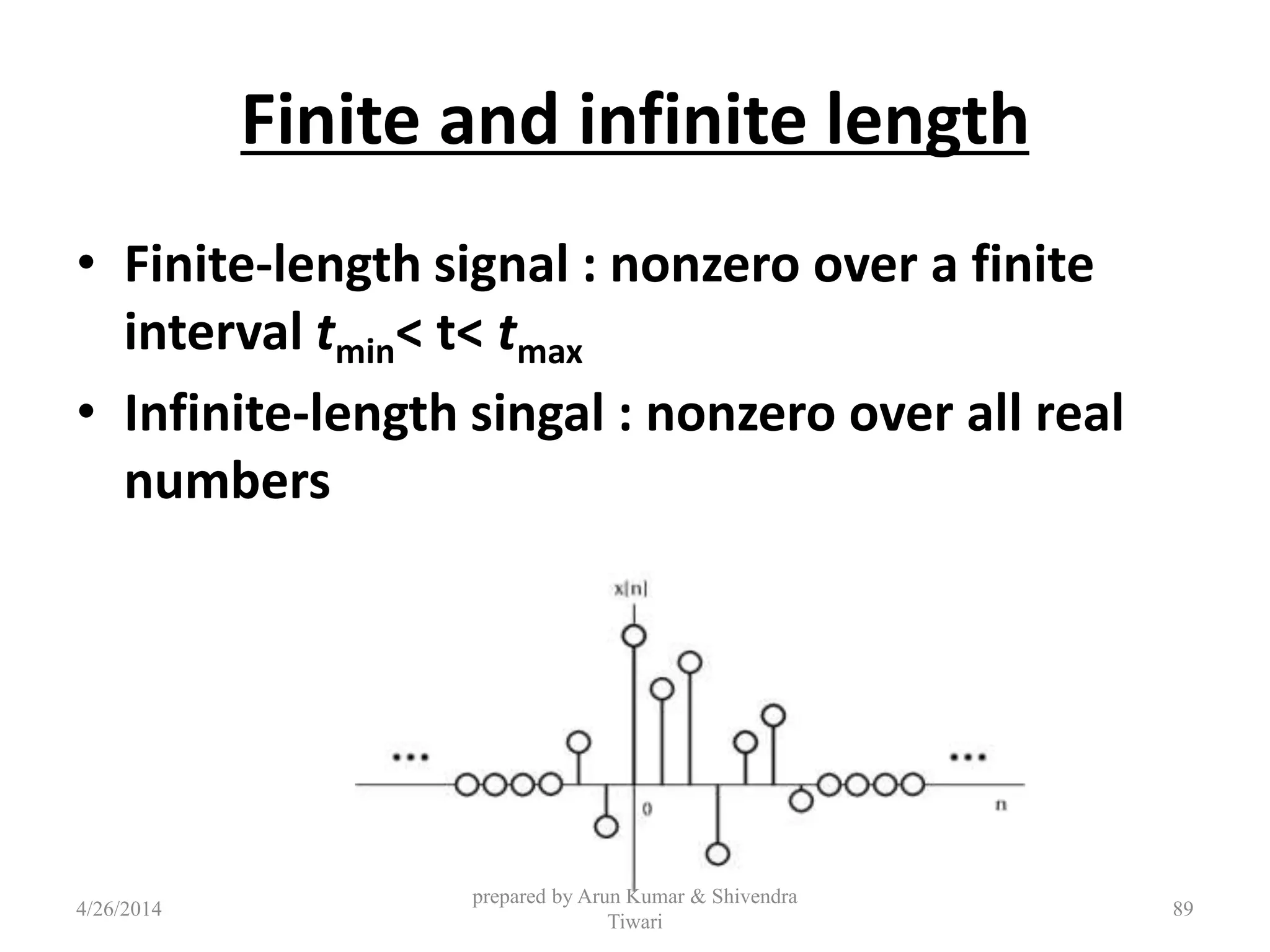 Finite and infinite length
• Finite-length signal : nonzero over a finite
interval tmin< t< tmax
• Infinite-length singal : nonzero over all real
numbers
4/26/2014
prepared by Arun Kumar & Shivendra
Tiwari
89
 