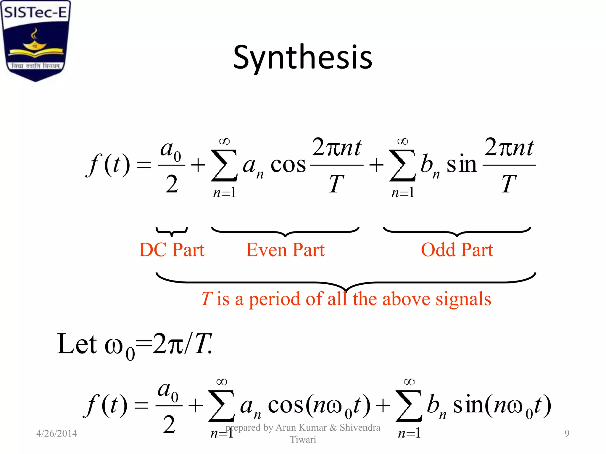 Synthesis
T
nt
b
T
nt
a
a
tf
n
n
n
n
2
sin
2
cos
2
)(
11
0
DC Part Even Part Odd Part
T is a period of all the above signals
)sin()cos(
2
)( 0
1
0
1
0
tnbtna
a
tf
n
n
n
n
Let 0=2 /T.
4/26/2014
prepared by Arun Kumar & Shivendra
Tiwari
9
 