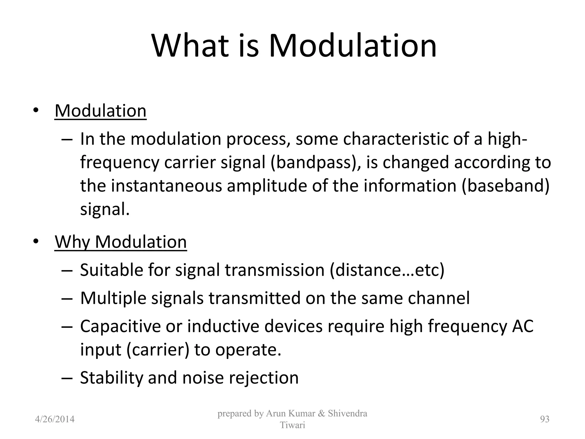 What is Modulation
• Modulation
– In the modulation process, some characteristic of a high-
frequency carrier signal (bandpass), is changed according to
the instantaneous amplitude of the information (baseband)
signal.
• Why Modulation
– Suitable for signal transmission (distance…etc)
– Multiple signals transmitted on the same channel
– Capacitive or inductive devices require high frequency AC
input (carrier) to operate.
– Stability and noise rejection
prepared by Arun Kumar & Shivendra
Tiwari
4/26/2014 93
 