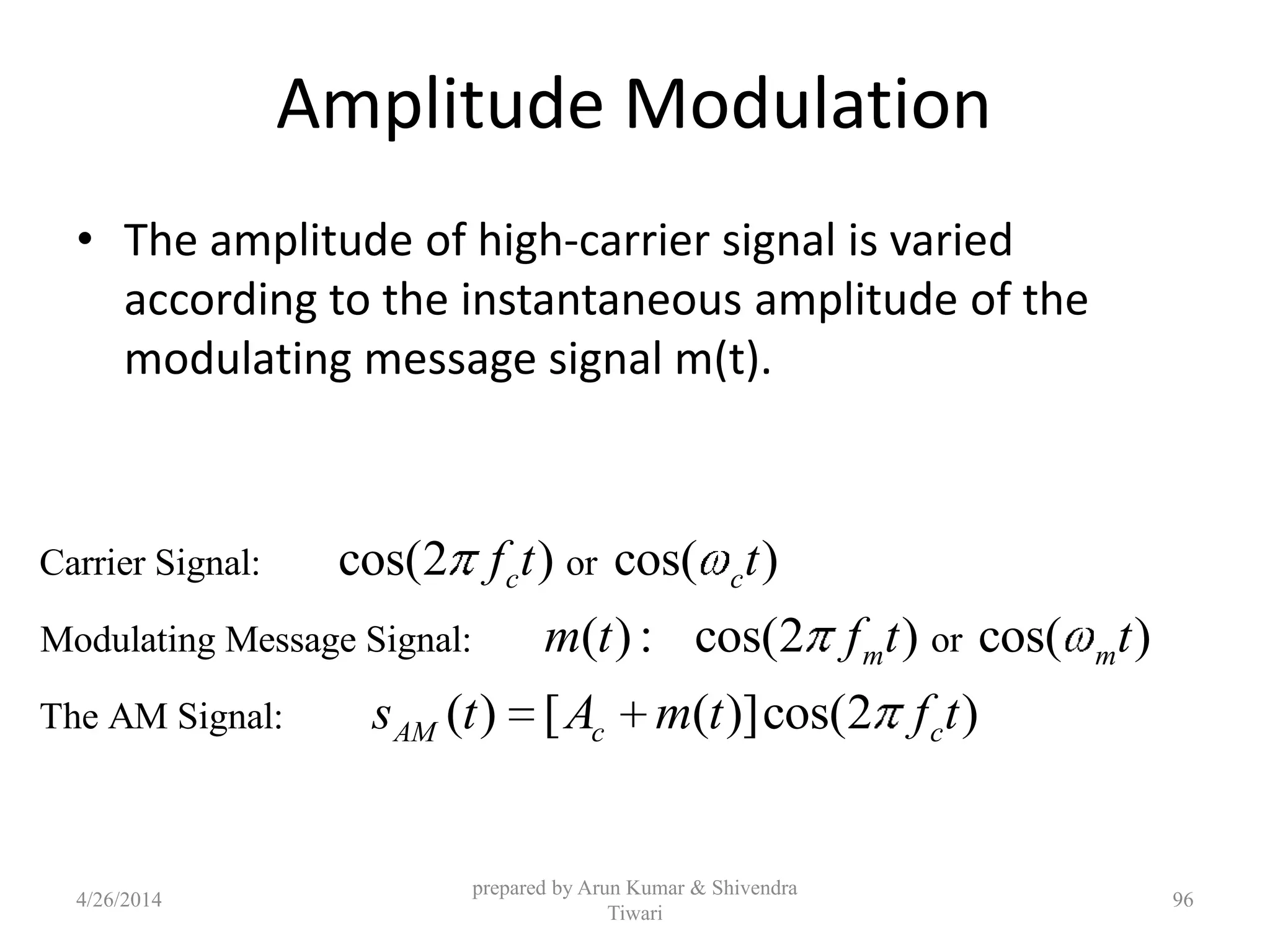 Amplitude Modulation
• The amplitude of high-carrier signal is varied
according to the instantaneous amplitude of the
modulating message signal m(t).
Carrier Signal: or
Modulating Message Signal: or
The AM Signal:
cos(2 ) cos( )
( ): cos(2 ) cos( )
( ) [ ( )]cos(2 )
c c
m m
AM c c
f t t
m t f t t
s t A m t f t
prepared by Arun Kumar & Shivendra
Tiwari
4/26/2014 96
 