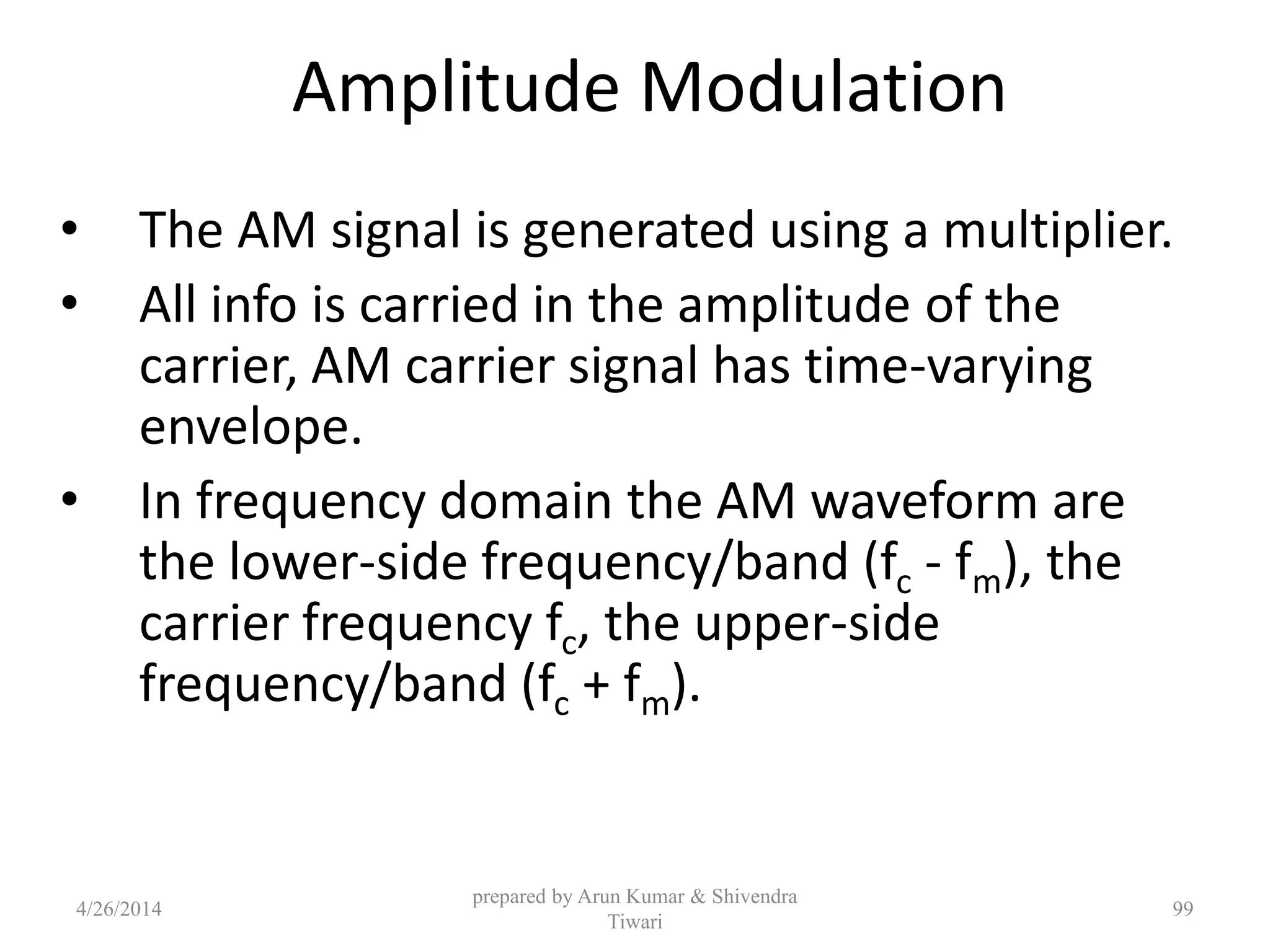 Amplitude Modulation
• The AM signal is generated using a multiplier.
• All info is carried in the amplitude of the
carrier, AM carrier signal has time-varying
envelope.
• In frequency domain the AM waveform are
the lower-side frequency/band (fc - fm), the
carrier frequency fc, the upper-side
frequency/band (fc + fm).
prepared by Arun Kumar & Shivendra
Tiwari
4/26/2014 99
 