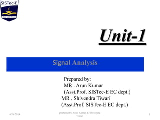 Unit-1
Signal Analysis
4/26/2014
prepared by Arun Kumar & Shivendra
Tiwari
1
Prepared by:
MR . Arun Kumar
(Asst.Prof. SISTec-E EC dept.)
MR . Shivendra Tiwari
(Asst.Prof. SISTec-E EC dept.)
 