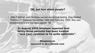 OK, but how about people?
In August 1945 Hinshaw reported that
thirty-three patients had been treated
"and [we] continue to be quite optimistic”.
Streptomycin
appeared to be a miracle cure
• After Feldman and Hinshaw carried out animal testing ,they treated
"Patricia T." between November 1944 and February 1945. She was
streptomycin's first success against TB.
 