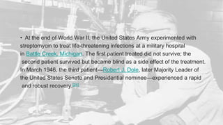 • At the end of World War II, the United States Army experimented with
streptomycin to treat life-threatening infections at a military hospital
in Battle Creek, Michigan. The first patient treated did not survive; the
second patient survived but became blind as a side effect of the treatment.
In March 1946, the third patient—Robert J. Dole, later Majority Leader of
the United States Senate and Presidential nominee—experienced a rapid
and robust recovery.[24]
 