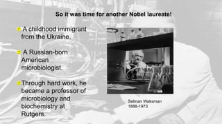 So it was time for another Nobel laureate!
Selman Waksman
1888-1973
A childhood immigrant
from the Ukraine.
A Russian-born
American
microbiologist.
Through hard work, he
became a professor of
microbiology and
biochemistry at
Rutgers.
 