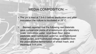 MEDIA COMPOSITION: --
• The pH is kept at 7.6-8.0 before sterilization and after
inoculation the culture is incubated at 28 C.
• Bennett reported that the following raw materials
gave comparable yields of streptomycin on a laboratory
scale: corn-steep water, soya bean flour, some
peptones, acid hydrolyzed rabbit fur, acid hydrolyzed
wheat gluten, acid hydrolyzed stillage obtained from
the yeast-alcohol fermentation of wheat mash, and
asparagus butt juice.
 