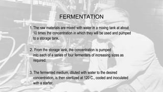 1. The raw materials are mixed with water in a mixing tank at about
10 times the concentration in which they will be used and pumped
to a storage tank.
2. From the storage tank, the concentration is pumped
into each of a series of four fermenters of increasing sizes as
required.
3. The fermented medium, diluted with water to the desired
concentration, is then sterilized at 120 C., cooled and inoculated
with a starter.
FERMENTATION
 