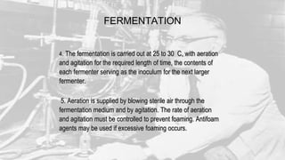 FERMENTATION
4. The fermentation is carried out at 25 to 30 C, with aeration
and agitation for the required length of time, the contents of
each fermenter serving as the inoculum for the next larger
fermenter.
5. Aeration is supplied by blowing sterile air through the
fermentation medium and by agitation. The rate of aeration
and agitation must be controlled to prevent foaming. Antifoam
agents may be used if excessive foaming occurs.
 
