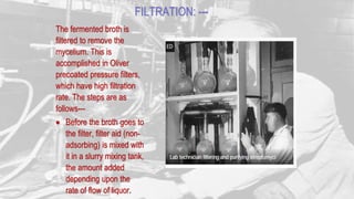 FILTRATION: ---
The fermented broth is
filtered to remove the
mycelium. This is
accomplished in Oliver
precoated pressure filters,
which have high filtration
rate. The steps are as
follows---
 Before the broth goes to
the filter, filter aid (non-
adsorbing) is mixed with
it in a slurry mixing tank,
the amount added
depending upon the
rate of flow of liquor.
 