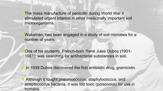 The mass manufacture of penicillin during World War II
stimulated urgent interest in other medicinally important soil
microorganisms.
Waksman, had been engaged in a study of soil microbes for a
number of years.
One of his students, French-born René Jules Dubos (1901-
1981), was searching for antibacterial substances in soil.
In 1939 Dubos discovered the first antibiotic drug, gramicidin.
Although it fought pneumococcus, staphylococcus, and
streptococcus bacteria, it was too toxic (poisonous) for use in
humans.
 