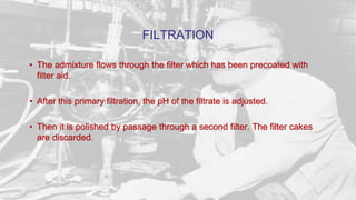 FILTRATION
• The admixture flows through the filter which has been precoated with
filter aid.
• After this primary filtration, the pH of the filtrate is adjusted.
• Then it is polished by passage through a second filter. The filter cakes
are discarded.
 