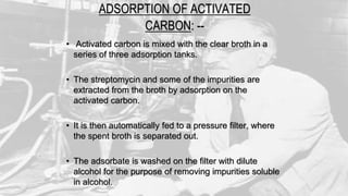 ADSORPTION OF ACTIVATED
CARBON: --
• Activated carbon is mixed with the clear broth in a
series of three adsorption tanks.
• The streptomycin and some of the impurities are
extracted from the broth by adsorption on the
activated carbon.
• It is then automatically fed to a pressure filter, where
the spent broth is separated out.
• The adsorbate is washed on the filter with dilute
alcohol for the purpose of removing impurities soluble
in alcohol.
 