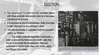 ELUTION
 The streptomycin is eluted from the activated carbon
with dilute alcoholic hydrochloric acid by a two-stage
countercurrent process.
 It is removed as the trihydrochloride, while impurities
remain adsorbed on the activated carbon.
 The trihydrochloride is separated from the activated
carbon by filtration.
The elution units are especially constructed in
order to prevent the formation of metallic salts that
would contaminate the streptomycin. They are
composed of elution tanks lined with rubber, pipes
and fittings of porcelain.
 