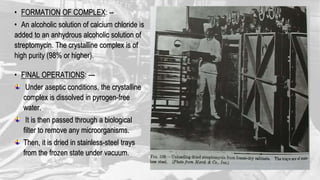 • FORMATION OF COMPLEX: --
• An alcoholic solution of calcium chloride is
added to an anhydrous alcoholic solution of
streptomycin. The crystalline complex is of
high purity (98% or higher).
• FINAL OPERATIONS: ---
Under aseptic conditions, the crystalline
complex is dissolved in pyrogen-free
water.
It is then passed through a biological
filter to remove any microorganisms.
Then, it is dried in stainless-steel trays
from the frozen state under vacuum.
 