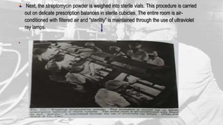 Next, the streptomycin powder is weighed into sterile vials. This procedure is carried
out on delicate prescription balances in sterile cubicles. The entire room is air-
conditioned with filtered air and “sterility” is maintained through the use of ultraviolet
ray lamps.
 