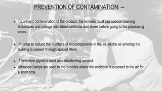 PREVENTION OF CONTAMINATION: --
To prevent contamination of the product, the workers must use special cleaning
techniques and change into sterile uniforms and shoes before going to the processing
areas.
In order to reduce the numbers of microorganisms in the air, all the air entering the
building is passed through special filters.
Triethylene glycol is used as a disinfecting aerosol.
Ultraviolet lamps are used in the cubicles where the antibiotic is exposed to the air for
a short time.
 