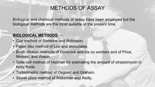 METHODS OF ASSAY
Biological and chemical methods of assay have been employed but the
biological methods are the most suitable at the present time.
BIOLOGICAL METHODS: --
• Cup method of Stebbins and Robinson.
• Paper disc method of Loo and associates.
• Broth dilution methods of Donovick and his co workers and of Price,
Nielsen, and Welch.
• Slide cell method of Heilman for estimating the amount of streptomycin in
body fluids.
• Turbidimetric method of Osgood and Graham.
• Streak plate method of Waksman and Reilly.
 