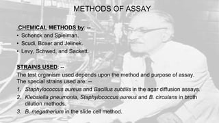 METHODS OF ASSAY
CHEMICAL METHODS by: --
• Schenck and Spielman.
• Scudi, Boxer and Jelinek.
• Levy, Schwed, and Sackett.
STRAINS USED: --
The test organism used depends upon the method and purpose of assay.
The special strains used are: --
1. Staphylococcus aureus and Bacillus subtilis in the agar diffusion assays.
2. Klebsiella pneumonia, Staphylococcus aureus and B. circulans in broth
dilution methods.
3. B. megatherium in the slide cell method.
 