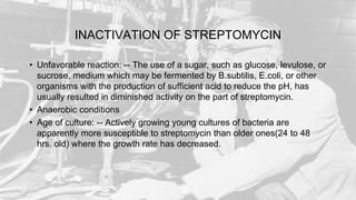 INACTIVATION OF STREPTOMYCIN
• Unfavorable reaction: -- The use of a sugar, such as glucose, levulose, or
sucrose, medium which may be fermented by B.subtilis, E.coli, or other
organisms with the production of sufficient acid to reduce the pH, has
usually resulted in diminished activity on the part of streptomycin.
• Anaerobic conditions
• Age of culture: -- Actively growing young cultures of bacteria are
apparently more susceptible to streptomycin than older ones(24 to 48
hrs. old) where the growth rate has decreased.
 