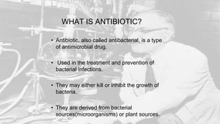 WHAT IS ANTIBIOTIC?
• Antibiotic, also called antibacterial, is a type
of antimicrobial drug.
• Used in the treatment and prevention of
bacterial infections.
• They may either kill or inhibit the growth of
bacteria.
• They are derived from bacterial
sources(microorganisms) or plant sources.
 
