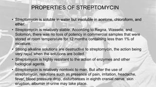 PROPERTIES OF STREPTOMYCIN
• Streptomycin is soluble in water but insoluble in acetone, chloroform, and
ether.
• Streptomycin is relatively stable. According to Regna, Wassele, and
Solomon, there was no loss of potency in commercial samples that were
stored at room temperature for 12 months containing less than 1% of
moisture.
• Strong alkaline solutions are destructive to streptomycin, the action being
very rapid when the solutions are boiled.
• Streptomycin is highly resistant to the action of enzymes and other
biological agents.
• Streptomycin is relatively nontoxic to man. But after the use of
streptomycin, reactions such as presence of pain, irritation, headache,
fever, blood pressure drop, disturbances in eighth cranial nerve, skin
eruption, albumin in urine may take place.
 