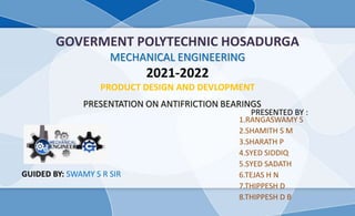 GOVERMENT POLYTECHNIC HOSADURGA
MECHANICAL ENGINEERING
2021-2022
PRODUCT DESIGN AND DEVLOPMENT
1.RANGASWAMY S
2.SHAMITH S M
3.SHARATH P
4.SYED SIDDIQ
5.SYED SADATH
6.TEJAS H N
7.THIPPESH D
8.THIPPESH D B
PRESENTATION ON ANTIFRICTION BEARINGS
GUIDED BY: SWAMY S R SIR
PRESENTED BY :
 