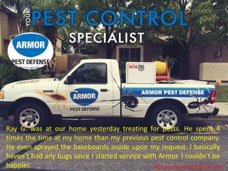 http://armorpestdefense.com/
Ray G. was at our home yesterday treating for pests. He spent 4
times the time at my home than my previous pest control company.
He even sprayed the baseboards inside upon my request. I basically
haven’t had any bugs since I started service with Armor. I couldn’t be
happier.
 