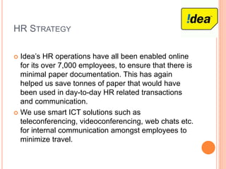 HR STRATEGY
 Idea’s HR operations have all been enabled online
for its over 7,000 employees, to ensure that there is
minimal paper documentation. This has again
helped us save tonnes of paper that would have
been used in day-to-day HR related transactions
and communication.
 We use smart ICT solutions such as
teleconferencing, videoconferencing, web chats etc.
for internal communication amongst employees to
minimize travel.
 