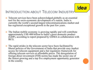 INTRODUCTION ABOUT TELECOM INDUSTRY
 Telecom services have been acknowledged globally as an essential
tool for the socio-economic development of a nation. India is
currently the world’s second-largest telecommunications market and
has registered exceptional growth in the past few years.
 The Indian mobile economy is growing rapidly and will contribute
approximately US$ 400 billion to India’s gross domestic product
(GDP), according to report prepared by GSMA in collaboration with
BCG.
 The rapid strides in the telecom sector have been facilitated by
liberal policies of the Government of India that provide easy market
access for telecom equipment and a fair regulatory framework for
offering telecom services at affordable prices. The deregulation of
foreign direct investment (FDI) norms has made the sector one of
the fastest growing and a top five employment opportunity generator
in the country
 