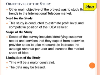 OBJECTIVES OF THE STUDY
 Other main objective of the project was to study the
trends in the International Telecom market.
Need for the Study
 This study is conducted to estimate profit level and
competitive position of the IDEA cellular.
Scope of the Study
 Scope of the survey includes identifying customer
needs and services that they expect from a service
provider so as to take measures to increase the
average revenue per user and increase the market
share of Idea
Limitations of the Study
 Time will be a major constraint.
 The data may be biased.
 