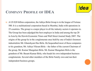 COMPANY PROFILE OF IDEA
 A US $28 billion corporation, the Aditya Birla Group is in the league of Fortune
500. It is a multinational corporation based in Mumbai, India with operations in
25 countries. The group is a major player in all the industry sectors it operates in.
The Group has been adjudged the best employer in India and among the top 20
in Asia by the Hewitt-Economic Times and Wall Street Journal Study 2007. The
origins of the group lie in the conglomerate once held by one of India's foremost
industrialists Mr. Ghanshyam Das Birla. He bequeathed most of these companies
to his grandson, Mr. Aditya Vikram Birla – the father of the current Chairman of
the group, Mr. Kumar Mangalam Birla. Mr. Kumar Mangalam Birla is the
grandson of Mr. Basant Kumar Birla, who heads his own independent business
conglomerate. Several other members of the Birla Family own and run their
independent business groups.
 