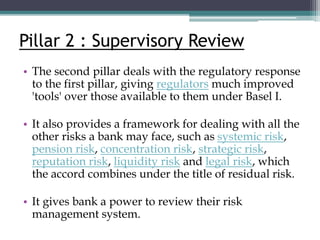 Pillar 2 : Supervisory Review
• The second pillar deals with the regulatory response
to the first pillar, giving regulators much improved
'tools' over those available to them under Basel I.
• It also provides a framework for dealing with all the
other risks a bank may face, such as systemic risk,
pension risk, concentration risk, strategic risk,
reputation risk, liquidity risk and legal risk, which
the accord combines under the title of residual risk.
• It gives bank a power to review their risk
management system.
 