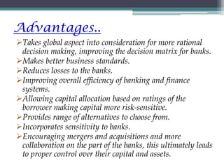 Advantages..
Takes global aspect into consideration for more rational
decision making, improving the decision matrix for banks.
Makes better business standards.
Reduces losses to the banks.
Improving overall efficiency of banking and finance
systems.
Allowing capital allocation based on ratings of the
borrower making capital more risk-sensitive.
Provides range of alternatives to choose from.
Incorporates sensitivity to banks.
Encouraging mergers and acquisitions and more
collaboration on the part of the banks, this ultimately leads
to proper control over their capital and assets.
 
