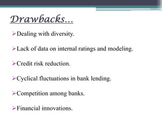 Drawbacks…
Dealing with diversity.
Lack of data on internal ratings and modeling.
Credit risk reduction.
Cyclical fluctuations in bank lending.
Competition among banks.
Financial innovations.
 