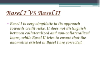 Basel I VS Basel II
• Basel I is very simplistic in its approach
towards credit risks. It does not distinguish
between collateralized and non-collateralized
loans, while Basel II tries to ensure that the
anomalies existed in Basel I are corrected.
 
