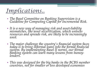 Implications..
• The Basel Committee on Banking Supervision is a
Guideline for Computing Capital for Incremental Risk.
• It is a new way of managing risk and asset-liability
mismatches, like asset securitization, which unlocks
resources and spreads risk, are likely to be increasingly
used.
• The major challenge the country's financial system faces
today is to bring informal loans into the formal financial
system. By implementing Basel II norms, our formal
banking system can learn many lessons from money-
lenders.
• This was designed for the big banks in the BCBS member
countries, not for smaller or less developed economies
 