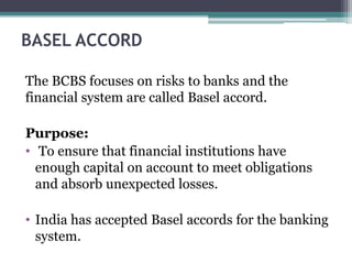 BASEL ACCORD
The BCBS focuses on risks to banks and the
financial system are called Basel accord.
Purpose:
• To ensure that financial institutions have
enough capital on account to meet obligations
and absorb unexpected losses.
• India has accepted Basel accords for the banking
system.
 