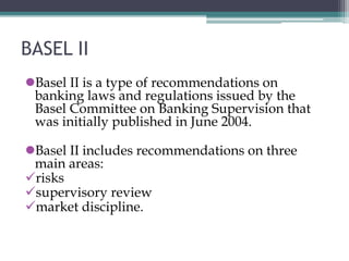 BASEL II
Basel II is a type of recommendations on
banking laws and regulations issued by the
Basel Committee on Banking Supervision that
was initially published in June 2004.
Basel II includes recommendations on three
main areas:
risks
supervisory review
market discipline.
 