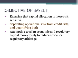 OBJECTIVE OF BASEL II
• Ensuring that capital allocation is more risk
sensitive
• Separating operational risk from credit risk,
and quantifying both
• Attempting to align economic and regulatory
capital more closely to reduce scope for
regulatory arbitrage
 