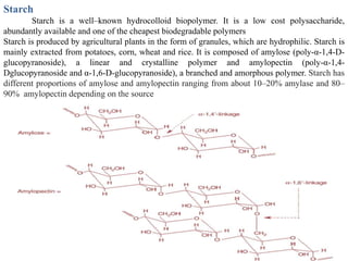 Starch
        Starch is a well–known hydrocolloid biopolymer. It is a low cost polysaccharide,
abundantly available and one of the cheapest biodegradable polymers
Starch is produced by agricultural plants in the form of granules, which are hydrophilic. Starch is
mainly extracted from potatoes, corn, wheat and rice. It is composed of amylose (poly-α-1,4-D-
glucopyranoside), a linear and crystalline polymer and amylopectin (poly-α-1,4-
Dglucopyranoside and α-1,6-D-glucopyranoside), a branched and amorphous polymer. Starch has
different proportions of amylose and amylopectin ranging from about 10–20% amylase and 80–
90% amylopectin depending on the source
 