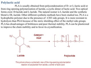 Polylactic acid
              PLA is usually obtained from polycondensation of D- or L-lactic acid or
from ring opening polymerization of lactide, a cyclic dimer of lactic acid. Two optical
forms exist: D-lactide and L-lactide. The natural isomer is L-lactide and the synthetic
blend is DL-lactide. Other different synthetic methods have been studied too. PLA is a
hydrophobic polymer due to the presence of –CH3 side groups. It is more resistant to
hydrolysis than PGA because of the steric shielding effect of the methyl side groups.
PLA has disadvantages of brittleness and poor thermal stability. PLA can be plasticized
to improve the chain mobility and to favor its crystallization.
 