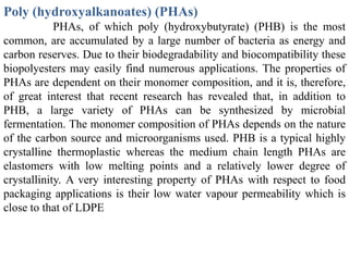 Poly (hydroxyalkanoates) (PHAs)
            PHAs, of which poly (hydroxybutyrate) (PHB) is the most
common, are accumulated by a large number of bacteria as energy and
carbon reserves. Due to their biodegradability and biocompatibility these
biopolyesters may easily find numerous applications. The properties of
PHAs are dependent on their monomer composition, and it is, therefore,
of great interest that recent research has revealed that, in addition to
PHB, a large variety of PHAs can be synthesized by microbial
fermentation. The monomer composition of PHAs depends on the nature
of the carbon source and microorganisms used. PHB is a typical highly
crystalline thermoplastic whereas the medium chain length PHAs are
elastomers with low melting points and a relatively lower degree of
crystallinity. A very interesting property of PHAs with respect to food
packaging applications is their low water vapour permeability which is
close to that of LDPE
 