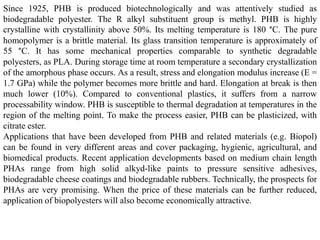 Since 1925, PHB is produced biotechnologically and was attentively studied as
biodegradable polyester. The R alkyl substituent group is methyl. PHB is highly
crystalline with crystallinity above 50%. Its melting temperature is 180 °C. The pure
homopolymer is a brittle material. Its glass transition temperature is approximately of
55 °C. It has some mechanical properties comparable to synthetic degradable
polyesters, as PLA. During storage time at room temperature a secondary crystallization
of the amorphous phase occurs. As a result, stress and elongation modulus increase (E =
1.7 GPa) while the polymer becomes more brittle and hard. Elongation at break is then
much lower (10%). Compared to conventional plastics, it suffers from a narrow
processability window. PHB is susceptible to thermal degradation at temperatures in the
region of the melting point. To make the process easier, PHB can be plasticized, with
citrate ester.
Applications that have been developed from PHB and related materials (e.g. Biopol)
can be found in very different areas and cover packaging, hygienic, agricultural, and
biomedical products. Recent application developments based on medium chain length
PHAs range from high solid alkyd-like paints to pressure sensitive adhesives,
biodegradable cheese coatings and biodegradable rubbers. Technically, the prospects for
PHAs are very promising. When the price of these materials can be further reduced,
application of biopolyesters will also become economically attractive.
 
