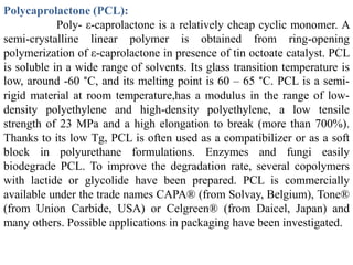 Polycaprolactone (PCL):
            Poly- ε-caprolactone is a relatively cheap cyclic monomer. A
semi-crystalline linear polymer is obtained from ring-opening
polymerization of ε-caprolactone in presence of tin octoate catalyst. PCL
is soluble in a wide range of solvents. Its glass transition temperature is
low, around -60 °C, and its melting point is 60 – 65 °C. PCL is a semi-
rigid material at room temperature,has a modulus in the range of low-
density polyethylene and high-density polyethylene, a low tensile
strength of 23 MPa and a high elongation to break (more than 700%).
Thanks to its low Tg, PCL is often used as a compatibilizer or as a soft
block in polyurethane formulations. Enzymes and fungi easily
biodegrade PCL. To improve the degradation rate, several copolymers
with lactide or glycolide have been prepared. PCL is commercially
available under the trade names CAPA® (from Solvay, Belgium), Tone®
(from Union Carbide, USA) or Celgreen® (from Daicel, Japan) and
many others. Possible applications in packaging have been investigated.
 